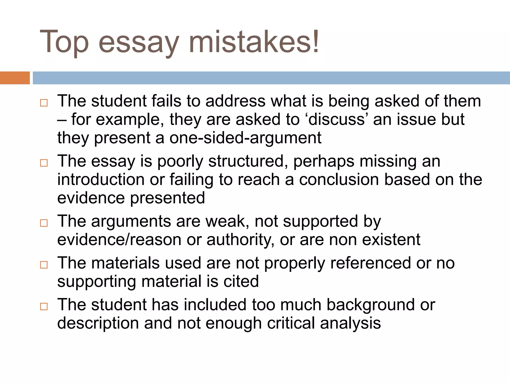 Top essay mistakes!
   The student fails to address what is being asked of them
    – for example, they are asked to „discuss‟ an issue but
    they present a one-sided-argument
   The essay is poorly structured, perhaps missing an
    introduction or failing to reach a conclusion based on the
    evidence presented
   The arguments are weak, not supported by
    evidence/reason or authority, or are non existent
   The materials used are not properly referenced or no
    supporting material is cited
   The student has included too much background or
    description and not enough critical analysis
 