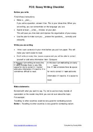 FCE: Essay Writing Checklist
http://sandymillin.wordpress.com Compiled by Sandy Millin
Before you write
Finish these instructions.
 Make a __plan__.
If you write a question, answer it too. This is your ideas time. When you
are writing, you can concentrate on the language you use.
 Spend at least __a few__ minutes on your plan.
This will save you time later and improve the organisation of your essay.
 Use the plan to make sure you __answer the questions__ correctly and
relevantly.
While you are writing
 ‘Write’ each sentence in your mind before you put it on paper. This will
make your work easier to read.
 Don’t write on every line. Leave a space and you will be able to correct
yourself or add extra information later. Compare:
In this box I am writing on every line.
If I do a mistake there is very little
space for me to correct it. I cannot
add extra information if I need to. It is
sometimes difficult to read.
In this box I am not writing on every
line. If I do a mistake there is space
for me to correct it. I can add extra
information if I need to. It is easier to
read.
Make statements
Be bold with what you want to say. Try not to use too many modals of
speculation or the reader may think you are not sure about the topic.
For example:
Travelling to other countries could be very good for combating racism.
Better = Travelling to other countries is very good for combating racism.
make
make
 