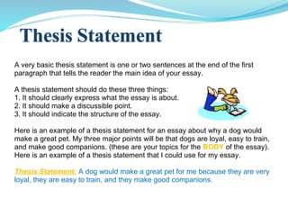 A very basic thesis statement is one or two sentences at the end of the first
paragraph that tells the reader the main idea of your essay.
A thesis statement should do these three things:
1. It should clearly express what the essay is about.
2. It should make a discussible point.
3. It should indicate the structure of the essay.
Here is an example of a thesis statement for an essay about why a dog would
make a great pet. My three major points will be that dogs are loyal, easy to train,
and make good companions. (these are your topics for the BODY of the essay).
Here is an example of a thesis statement that I could use for my essay.
Thesis Statement: A dog would make a great pet for me because they are very
loyal, they are easy to train, and they make good companions.
 
