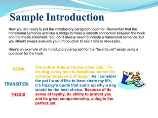 Now you are ready to put the introductory paragraph together. Remember that the
transitional sentence acts like a bridge to make a smooth connection between the hook
and the thesis statement. You don't always need to include a transitional sentence, but
you should always evaluate your introduction to see if one is necessary.
Here's an example of an introductory paragraph for the "favorite pet" essay using a
quotation for the hook.
The author Aldous Huxley once said, “To
his dog, every man is Napoleon; hence the
constant popularity of dogs.” As I consider
the pet I would like to have share my life,
it’s Huxley’s quote that sums up why a dog
would be the best choice. Because of its
sense of loyalty, its ability to protect you
and its great companionship, a dog is the
perfect pet.
THESIS
HOOK
TRANSITION
 