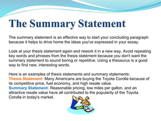 The summary statement is an effective way to start your concluding paragraph
because it helps to drive home the ideas you've expressed in your essay.
Look at your thesis statement again and rework it in a new way. Avoid repeating
key words and phrases from the thesis statement because you don't want the
summary statement to sound boring or repetitive. Using a thesaurus is a good
way to find new, interesting words.
Here is an examples of thesis statements and summary statements:
Thesis Statement: Many Americans are buying the Toyota Corolla because of
its competitive price, fuel economy, and high resale value.
Summary Statement: Reasonable pricing, low miles per gallon, and an
attractive resale value have all contributed to the popularity of the Toyota
Corolla in today's market.
 