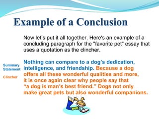Now let’s put it all together. Here's an example of a
concluding paragraph for the "favorite pet" essay that
uses a quotation as the clincher.
Nothing can compare to a dog’s dedication,
intelligence, and friendship. Because a dog
offers all these wonderful qualities and more,
it is once again clear why people say that
“a dog is man’s best friend.” Dogs not only
make great pets but also wonderful companions.
Summary
Statement
Clincher
 