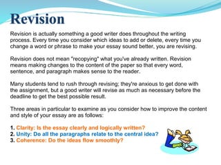 Revision is actually something a good writer does throughout the writing
process. Every time you consider which ideas to add or delete, every time you
change a word or phrase to make your essay sound better, you are revising.
Revision does not mean "recopying" what you've already written. Revision
means making changes to the content of the paper so that every word,
sentence, and paragraph makes sense to the reader.
Many students tend to rush through revising; they're anxious to get done with
the assignment, but a good writer will revise as much as necessary before the
deadline to get the best possible result.
Three areas in particular to examine as you consider how to improve the content
and style of your essay are as follows:
1. Clarity: Is the essay clearly and logically written?
2. Unity: Do all the paragraphs relate to the central idea?
3. Coherence: Do the ideas flow smoothly?
 