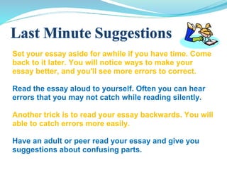 Set your essay aside for awhile if you have time. Come
back to it later. You will notice ways to make your
essay better, and you'll see more errors to correct.
Read the essay aloud to yourself. Often you can hear
errors that you may not catch while reading silently.
Another trick is to read your essay backwards. You will
able to catch errors more easily.
Have an adult or peer read your essay and give you
suggestions about confusing parts.
 