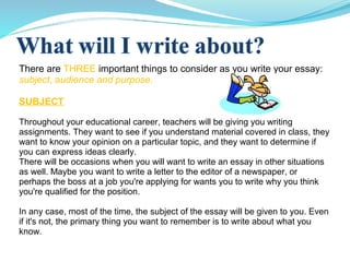 There are THREE important things to consider as you write your essay:
subject, audience and purpose.
SUBJECT
Throughout your educational career, teachers will be giving you writing
assignments. They want to see if you understand material covered in class, they
want to know your opinion on a particular topic, and they want to determine if
you can express ideas clearly.
There will be occasions when you will want to write an essay in other situations
as well. Maybe you want to write a letter to the editor of a newspaper, or
perhaps the boss at a job you're applying for wants you to write why you think
you're qualified for the position.
In any case, most of the time, the subject of the essay will be given to you. Even
if it's not, the primary thing you want to remember is to write about what you
know.
 
