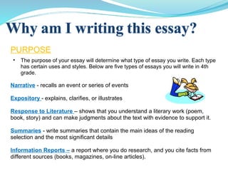 PURPOSE
• The purpose of your essay will determine what type of essay you write. Each type
has certain uses and styles. Below are five types of essays you will write in 4th
grade.
Narrative - recalls an event or series of events
Expository - explains, clarifies, or illustrates
Response to Literature – shows that you understand a literary work (poem,
book, story) and can make judgments about the text with evidence to support it.
Summaries - write summaries that contain the main ideas of the reading
selection and the most significant details
Information Reports – a report where you do research, and you cite facts from
different sources (books, magazines, on-line articles).
 