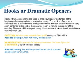 Hooks (dramatic openers) are used to grab your reader’s attention at the
beginning of a paragraph or in a report or essay. The hook is often a short
sentence and is placed before the topic sentence. You can also use another very
short sentence at the end of the essay or report to remind the reader of the
opening. These would frame your essay. Here are some examples of some hooks
that you could use.
QUESTION What is more valuable than gold? (essay on friendship)
Possible closing: A man with many friends is rich.
AN IMPERATIVE Look into the heavens and count the stars if you can.
(a command) (Report on outer space)
Possible closing: We will always wonder about the size and
greatness of our universe.
 