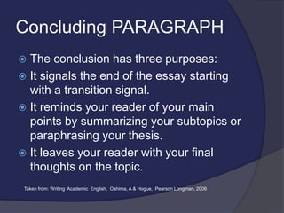 Concluding PARAGRAPH
 The conclusion has three purposes:
 It signals the end of the essay starting
with a transition signal.
 It reminds your reader of your main
points by summarizing your subtopics or
paraphrasing your thesis.
 It leaves your reader with your final
thoughts on the topic.
Taken from: Writing Academic English, Oshima, A & Hogue, Pearson Longman, 2006
 