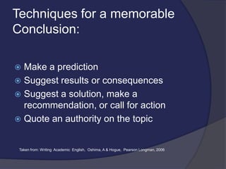 Techniques for a memorable
Conclusion:
 Make a prediction
 Suggest results or consequences
 Suggest a solution, make a
recommendation, or call for action
 Quote an authority on the topic
Taken from: Writing Academic English, Oshima, A & Hogue, Pearson Longman, 2006
 