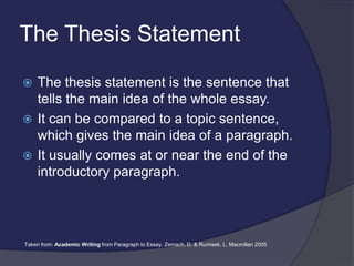The Thesis Statement
 The thesis statement is the sentence that
tells the main idea of the whole essay.
 It can be compared to a topic sentence,
which gives the main idea of a paragraph.
 It usually comes at or near the end of the
introductory paragraph.
Taken from: Academic Writing from Paragraph to Essay, Zemach, D. & Rumisek, L. Macmillan 2005
 