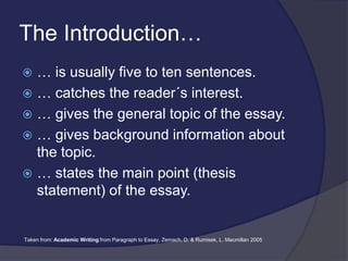 The Introduction…
 … is usually five to ten sentences.
 … catches the reader´s interest.
 … gives the general topic of the essay.
 … gives background information about
the topic.
 … states the main point (thesis
statement) of the essay.
Taken from: Academic Writing from Paragraph to Essay, Zemach, D. & Rumisek, L. Macmillan 2005
 