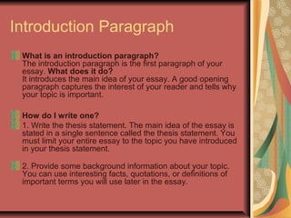 Introduction Paragraph
What is an introduction paragraph?
The introduction paragraph is the first paragraph of your
essay. What does it do?
It introduces the main idea of your essay. A good opening
paragraph captures the interest of your reader and tells why
your topic is important.
How do I write one?
1. Write the thesis statement. The main idea of the essay is
stated in a single sentence called the thesis statement. You
must limit your entire essay to the topic you have introduced
in your thesis statement.
2. Provide some background information about your topic.
You can use interesting facts, quotations, or definitions of
important terms you will use later in the essay.

 