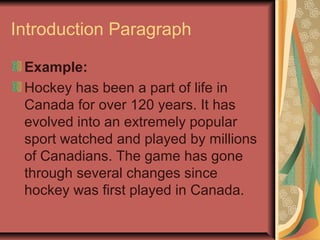 Introduction Paragraph
Example:
Hockey has been a part of life in
Canada for over 120 years. It has
evolved into an extremely popular
sport watched and played by millions
of Canadians. The game has gone
through several changes since
hockey was first played in Canada.

 