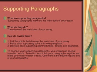 Supporting Paragraphs
What are supporting paragraphs?
Supporting paragraphs make up the main body of your essay.
What do they do?
They develop the main idea of your essay.
How do I write them?
1. List the points that develop the main idea of your essay.
2. Place each supporting point in its own paragraph.
3. Develop each supporting point with facts, details, and examples.
To connect your supporting paragraphs, you should use special
transition words. Transition words link your paragraphs together and
make your essay easier to read. Use them at the beginning and end
of your paragraphs.

 