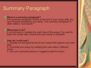 Summary Paragraph
What is a summary paragraph?
The summary paragraph comes at the end of your essay after you
have finished developing your ideas. The summary paragraph is
often called a "conclusion."
What does it do?
It summarizes or restates the main idea of the essay. You want to
leave the reader with a sense that your essay is complete.
How do I write one?
1. Restate the strongest points of your essay that support your main
idea.
2. Conclude your essay by restating the main idea in different
words.
3. Give your personal opinion or suggest a plan for action.

 