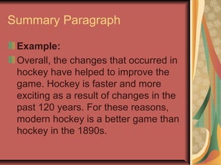Summary Paragraph
Example:
Overall, the changes that occurred in
hockey have helped to improve the
game. Hockey is faster and more
exciting as a result of changes in the
past 120 years. For these reasons,
modern hockey is a better game than
hockey in the 1890s.

 