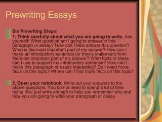 Prewriting Essays
Six Prewriting Steps:
1. Think carefully about what you are going to write. Ask
yourself: What question am I going to answer in this
paragraph or essay? How can I best answer this question?
What is the most important part of my answer? How can I
make an introductory sentence (or thesis statement) from
the most important part of my answer? What facts or ideas
can I use to support my introductory sentence? How can I
make this paragraph or essay interesting? Do I need more
facts on this topic? Where can I find more facts on this topic?
2. Open your notebook. Write out your answers to the
above questions. You do not need to spend a lot of time
doing this; just write enough to help you remember why and
how you are going to write your paragraph or essay.

 