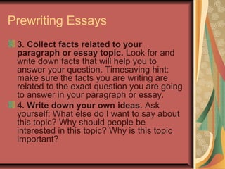 Prewriting Essays
3. Collect facts related to your
paragraph or essay topic. Look for and
write down facts that will help you to
answer your question. Timesaving hint:
make sure the facts you are writing are
related to the exact question you are going
to answer in your paragraph or essay.
4. Write down your own ideas. Ask
yourself: What else do I want to say about
this topic? Why should people be
interested in this topic? Why is this topic
important?

 