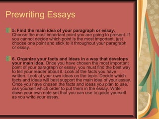 Prewriting Essays
5. Find the main idea of your paragraph or essay.
Choose the most important point you are going to present. If
you cannot decide which point is the most important, just
choose one point and stick to it throughout your paragraph
or essay.
6. Organize your facts and ideas in a way that develops
your main idea. Once you have chosen the most important
point of your paragraph or essay, you must find the best way
to tell your reader about it. Look at the facts you have
written. Look at your own ideas on the topic. Decide which
facts and ideas will best support the main idea of your essay.
Once you have chosen the facts and ideas you plan to use,
ask yourself which order to put them in the essay. Write
down your own note set that you can use to guide yourself
as you write your essay.

 