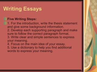 Writing Essays
Five Writing Steps:
1. For the introduction, write the thesis statement
and give some background information.
2. Develop each supporting paragraph and make
sure to follow the correct paragraph format.
3. Write clear and simple sentences to express
your meaning.
4. Focus on the main idea of your essay.
5. Use a dictionary to help you find additional
words to express your meaning.

 