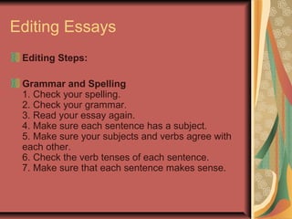 Editing Essays
Editing Steps:
Grammar and Spelling
1. Check your spelling.
2. Check your grammar.
3. Read your essay again.
4. Make sure each sentence has a subject.
5. Make sure your subjects and verbs agree with
each other.
6. Check the verb tenses of each sentence.
7. Make sure that each sentence makes sense.

 