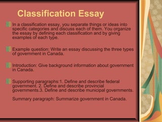 Classification Essay
In a classification essay, you separate things or ideas into
specific categories and discuss each of them. You organize
the essay by defining each classification and by giving
examples of each type.
Example question: Write an essay discussing the three types
of government in Canada.
Introduction: Give background information about government
in Canada.
Supporting paragraphs:1. Define and describe federal
government. 2. Define and describe provincial
governments.3. Define and describe municipal governments.
Summary paragraph: Summarize government in Canada.

 