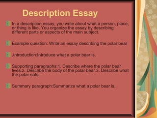 Description Essay
In a description essay, you write about what a person, place,
or thing is like. You organize the essay by describing
different parts or aspects of the main subject.
Example question: Write an essay describing the polar bear
.Introduction:Introduce what a polar bear is.
Supporting paragraphs:1. Describe where the polar bear
lives.2. Describe the body of the polar bear.3. Describe what
the polar eats.
Summary paragraph:Summarize what a polar bear is.

 