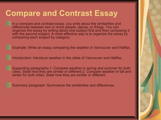 Compare and Contrast Essay
In a compare and contrast essay, you write about the similarities and
differences between two or more people, places, or things. You can
organize the essay by writing about one subject first and then comparing it
with the second subject. A more effective way is to organize the essay by
comparing each subject by category.
Example: Write an essay comparing the weather in Vancouver and Halifax.
Introduction: Introduce weather in the cities of Vancouver and Halifax.
Supporting paragraphs:1. Compare weather in spring and summer for both
cities. State how they are similar or different.2. Compare weather in fall and
winter for both cities. State how they are similar or different.
Summary paragraph: Summarize the similarities and differences.

 