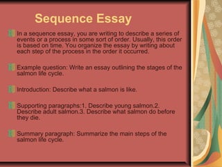 Sequence Essay
In a sequence essay, you are writing to describe a series of
events or a process in some sort of order. Usually, this order
is based on time. You organize the essay by writing about
each step of the process in the order it occurred.
Example question: Write an essay outlining the stages of the
salmon life cycle.
Introduction: Describe what a salmon is like.
Supporting paragraphs:1. Describe young salmon.2.
Describe adult salmon.3. Describe what salmon do before
they die.
Summary paragraph: Summarize the main steps of the
salmon life cycle.

 
