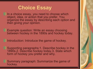 Choice Essay
In a choice essay, you need to choose which
object, idea, or action that you prefer. You
organize the essay by describing each option and
then giving your opinion.
Example question: Write an essay choosing
between hockey in the 1890s and hockey today.
Introduction: Introduce the game of hockey.
Supporting paragraphs:1. Describe hockey in the
1890s.2. Describe hockey today.3. State which
form of hockey you prefer and why.
Summary paragraph: Summarize the game of
hockey.

 