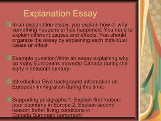 Explanation Essay
In an explanation essay, you explain how or why
something happens or has happened. You need to
explain different causes and effects. You should
organize the essay by explaining each individual
cause or effect.
Example question:Write an essay explaining why
so many Europeans movedto Canada during the
early nineteenth century.
Introduction:Give background information on
European immigration during this time.
Supporting paragraphs:1. Explain first reason:
poor economy in Europe.2. Explain second
reason: better living conditions in
Canada.Summary paragraph:

 