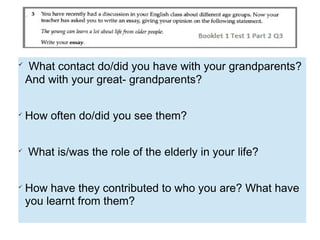 
What contact do/did you have with your grandparents?
And with your great- grandparents?

How often do/did you see them?

What is/was the role of the elderly in your life?

How have they contributed to who you are? What have
you learnt from them?
 