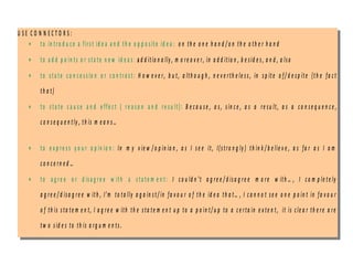 U S E C O N N E C T O R S :
• to in tro d u c e a firs t id e a a n d th e o p p o s ite id e a : o n th e o n e h a n d / o n th e o th e r h a n d
• to a d d p o in ts o r sta te n e w id e a s : a d d itio n a lly , m o re o v e r, in a d d itio n , b e sid e s , a n d , a lso
• to s ta te c o n c e s s io n o r c o n tra s t: H o w e v e r, b u t, a lth o u g h , n e v e rth e le s s , in s p ite o f/ d e sp ite (th e fa c t
th a t)
• to s ta te c a u s e a n d e ffe c t ( re a s o n a n d re s u lt): B e c a u s e , a s, s in c e , a s a re su lt, a s a co n s e q u e n c e ,
c o n s e q u e n tly , th is m e a n s …
• to e x p re s s y o u r o p in io n : In m y v ie w / o p in io n , a s I s e e it, I(s tro n g ly ) th in k / b e lie v e , a s fa r a s I a m
c o n c e rn e d …
• to a g re e o r d is a g re e w ith a s ta te m e n t: I c o u ld n ’t a g re e / d is a g re e m o re w ith … , I c o m p le te ly
a g re e / d isa g re e w ith , I’m to ta lly a g a in s t/ in fa v o u r o f th e id e a th a t… , I c a n n o t se e o n e p o in t in fa v o u r
o f th is s ta te m e n t, I a g re e w ith th e s ta te m e n t u p to a p o in t/ u p to a c e rta in e x te n t, it is c le a r th e re a re
tw o sid e s to th is a rg u m e n ts .
U S E C O N N E C T O R S :
• to in tro d u c e a firs t id e a a n d th e o p p o s ite id e a : o n th e o n e h a n d / o n th e o th e r h a n d
• to a d d p o in ts o r sta te n e w id e a s : a d d itio n a lly , m o re o v e r, in a d d itio n , b e sid e s , a n d , a lso
• to s ta te c o n c e s s io n o r c o n tra s t: H o w e v e r, b u t, a lth o u g h , n e v e rth e le s s , in s p ite o f/ d e sp ite (th e fa c t
th a t)
• to s ta te c a u s e a n d e ffe c t ( re a s o n a n d re s u lt): B e c a u s e , a s, s in c e , a s a re su lt, a s a c o n s e q u e n c e ,
c o n s e q u e n tly , th is m e a n s …
• to e x p re s s y o u r o p in io n : In m y v ie w / o p in io n , a s I s e e it, I(s tro n g ly ) th in k / b e lie v e , a s fa r a s I a m
c o n c e rn e d …
• to a g re e o r d is a g re e w ith a s ta te m e n t: I c o u ld n ’t a g re e / d is a g re e m o re w ith … , I c o m p le te ly
a g re e / d isa g re e w ith , I’m to ta lly a g a in s t/ in fa v o u r o f th e id e a th a t… , I c a n n o t se e o n e p o in t in fa v o u r
o f th is s ta te m e n t, I a g re e w ith th e s ta te m e n t u p to a p o in t/ u p to a c e rta in e x te n t, it is c le a r th e re a re
tw o s id e s to th is a rg u m e n ts .
 