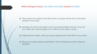 While writing an essay ,the writer must bear 4 points in mind :
 Think about the subject and take down on paper all the facts and ideas
related to the topic.
 Arrange your facts and ideas in the most presentable manner. Once all
your ideas are well arranged, the outline of your essay is ready.
 Following the outline ,write your essay keeping the word limit in your mind.
 Revise your essay before submitting it. Give it finishing touches wherever
required.
 