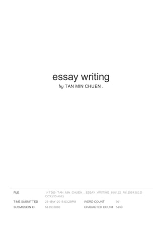 essay writing
by TAN MIN CHUEN .
FILE
TIME SUBMITTED 21-MAY-2015 03:29PM
SUBMISSION ID 543533880
WORD COUNT 901
CHARACTER COUNT 5499
147365_TAN_MIN_CHUEN_._ESSAY_WRITING_896122_1813954383.D
OCX (55.48K)
 