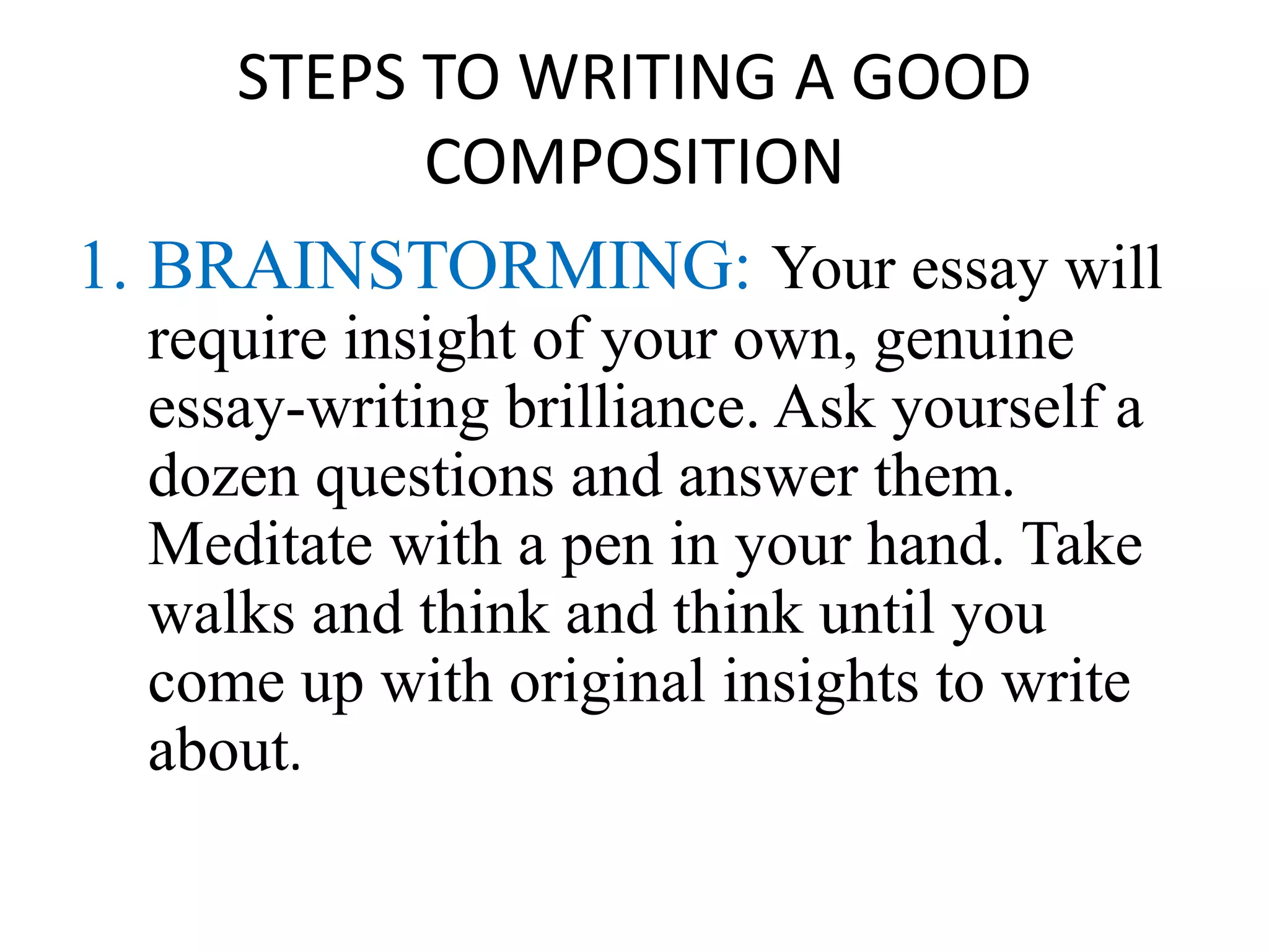 STEPS TO WRITING A GOOD
COMPOSITION
1. BRAINSTORMING: Your essay will
require insight of your own, genuine
essay-writing brilliance. Ask yourself a
dozen questions and answer them.
Meditate with a pen in your hand. Take
walks and think and think until you
come up with original insights to write
about.
 