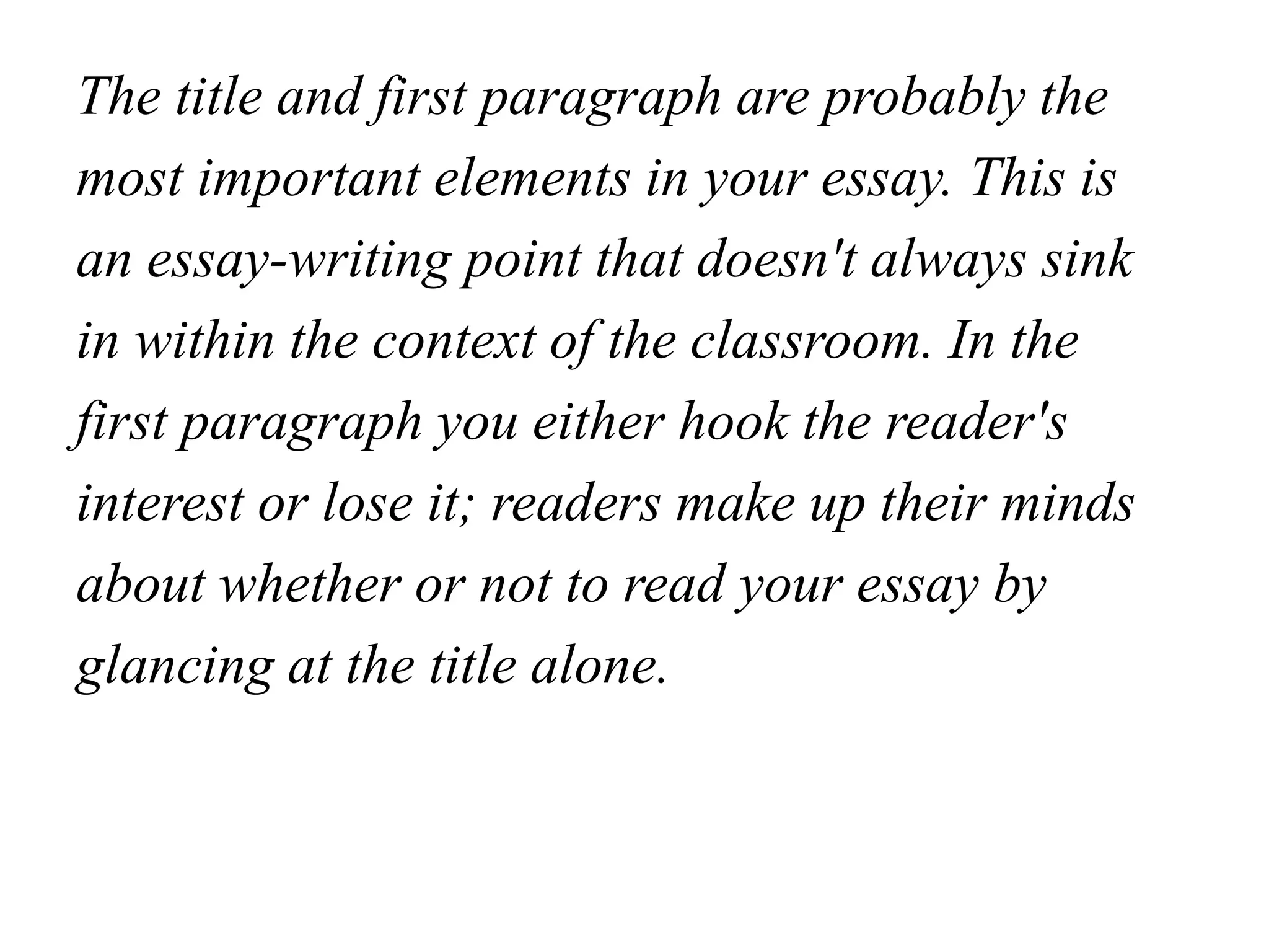 The title and first paragraph are probably the
most important elements in your essay. This is
an essay-writing point that doesn't always sink
in within the context of the classroom. In the
first paragraph you either hook the reader's
interest or lose it; readers make up their minds
about whether or not to read your essay by
glancing at the title alone.
 