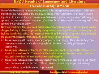 KSZU Faculty of Languages and Literature
Presentator: Khair Mohammad AyubzaiTopic: Essay Writing
Transitions or Signal Words
One of the best ways to improve any essay is by incorporating transitions. Effective
transitions are what enable the main idea(s) and important points in an essay to flow
together. In a sense, they are transitions that make a paper become an actual essay as
opposed to just a random assortment of various facts. Without them, an essay will often
seem to be lacking in unity.
How do you know that you need better and/or more transitions? If your paper seems
choppy, lacking in flow, or generally unorganized, these are all signs that your paper is
lacking transitions. Also, the longer an essay is and the more points that are presented,
the greater the need for transitions to connect all of the important ideas.
 Transitions should occur at a variety of places in an essay. They should be present
between sentences in a body paragraph and between the body paragraphs
themselves.
 Transitions between sentences are often only one word (however, therefore, etc.) or
a brief series of words. These allow the reader to move from one sentence to the
next and show how all sentences are related together.
 Transitions between paragraphs are slightly more complex as they move the reader
from one main idea to the next. These become particularly important in longer
essays where more information is presented.
 