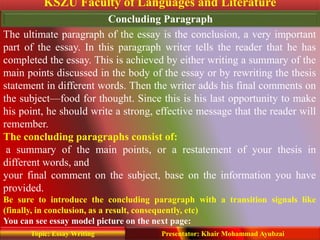 KSZU Faculty of Languages and Literature
Presentator: Khair Mohammad AyubzaiTopic: Essay Writing
Concluding Paragraph
The ultimate paragraph of the essay is the conclusion, a very important
part of the essay. In this paragraph writer tells the reader that he has
completed the essay. This is achieved by either writing a summary of the
main points discussed in the body of the essay or by rewriting the thesis
statement in different words. Then the writer adds his final comments on
the subject—food for thought. Since this is his last opportunity to make
his point, he should write a strong, effective message that the reader will
remember.
The concluding paragraphs consist of:
a summary of the main points, or a restatement of your thesis in
different words, and
your final comment on the subject, base on the information you have
provided.
Be sure to introduce the concluding paragraph with a transition signals like
(finally, in conclusion, as a result, consequently, etc)
You can see essay model picture on the next page:
 
