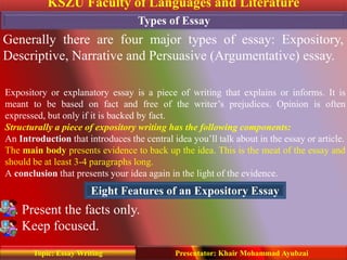 KSZU Faculty of Languages and Literature
Presentator: Khair Mohammad AyubzaiTopic: Essay Writing
Types of Essay
Generally there are four major types of essay: Expository,
Descriptive, Narrative and Persuasive (Argumentative) essay.
. Present the facts only.
. Keep focused.
Expository or explanatory essay is a piece of writing that explains or informs. It is
meant to be based on fact and free of the writer’s prejudices. Opinion is often
expressed, but only if it is backed by fact.
Structurally a piece of expository writing has the following components:
An Introduction that introduces the central idea you’ll talk about in the essay or article.
The main body presents evidence to back up the idea. This is the meat of the essay and
should be at least 3-4 paragraphs long.
A conclusion that presents your idea again in the light of the evidence.
Eight Features of an Expository Essay
 