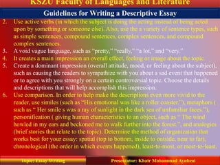 KSZU Faculty of Languages and Literature
Presentator: Khair Mohammad AyubzaiTopic: Essay Writing
1. Use sensory details. Appeal to sight, sound, smell, taste, and touch.
2. Use active verbs (in which the subject is doing the acting instead of being acted
upon by something or someone else). Also, use the a variety of sentence types, such
as simple sentences, compound sentences, complex sentences, and compound
complex sentences.
3. A void vague language, such as “pretty,” “really,” “a lot,” and “very.”
4. It creates a main impression an overall effect, feeling or image about the topic.
5. Create a dominant impression (overall attitude, mood, or feeling about the subject),
such as causing the readers to sympathize with you about a sad event that happened
or to agree with you strongly on a certain controversial topic. Choose the details
and descriptions that will help accomplish this impression.
6. Use comparison. In order to help make the descriptions even more vivid to the
reader, use similes (such as “His emotional was like a roller coaster.”), metaphors (
such as “ Her smile s was a ray of sunlight in the dark sea of unfamiliar faces.”),
personification ( giving human characteristics to an object, such as “ The wind
howled in my ears and beckoned me to walk further into the forest.”, and analogies
(brief stories that relate to the topic). Determine the method of organization that
works best for your essay: spatial (top to bottom, inside to outside, near to far),
chronological (the order in which events happened), least-to-most, or most-to-least.
Guidelines for Writing a Descriptive Essay
 