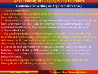 KSZU Faculty of Languages and Literature
Presentator: Khair Mohammad AyubzaiTopic: Essay Writing
1. Choose a narrow issue.
2. Tell your reader what you believe about the issue very clearly and specifically in your
thesis statement, or controlling idea.
3. Be aware of your audience and anticipate the reader’s views. This means that if you
know your readers will most likely not believe a certain statement because it goes
against traditional beliefs or their personal viewpoints. Make sure you give solid
evidence to back it up.
4. Use convincing details as evidence to support your claim. These should be from
believable and reliable sources. For example, if you are stating something that has to do
with human health, quote a doctor who knows about that topic, or if you are talking
about a trend in society, include statistics from a well-known organization.
5. Choose the most appropriate way of arguing your point (inductive or deductive)
Inductive = start with stating all the evidence and then move on to one conclusion.
Deductive= start with one basic statement of belief and move on to the supporting
points of evidence.
6. Acknowledge opposing viewpoints to prove you have thought about the topic
thoroughly yet still find that your point is correct.
Guidelines for Writing an Argumentative Essay
 