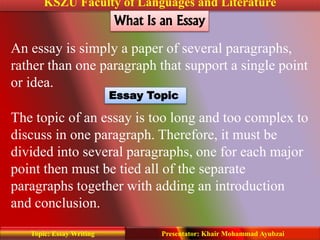KSZU Faculty of Languages and Literature
Presentator: Khair Mohammad AyubzaiTopic: Essay Writing
What Is an Essay
An essay is simply a paper of several paragraphs,
rather than one paragraph that support a single point
or idea.
Essay Topic
The topic of an essay is too long and too complex to
discuss in one paragraph. Therefore, it must be
divided into several paragraphs, one for each major
point then must be tied all of the separate
paragraphs together with adding an introduction
and conclusion.
 