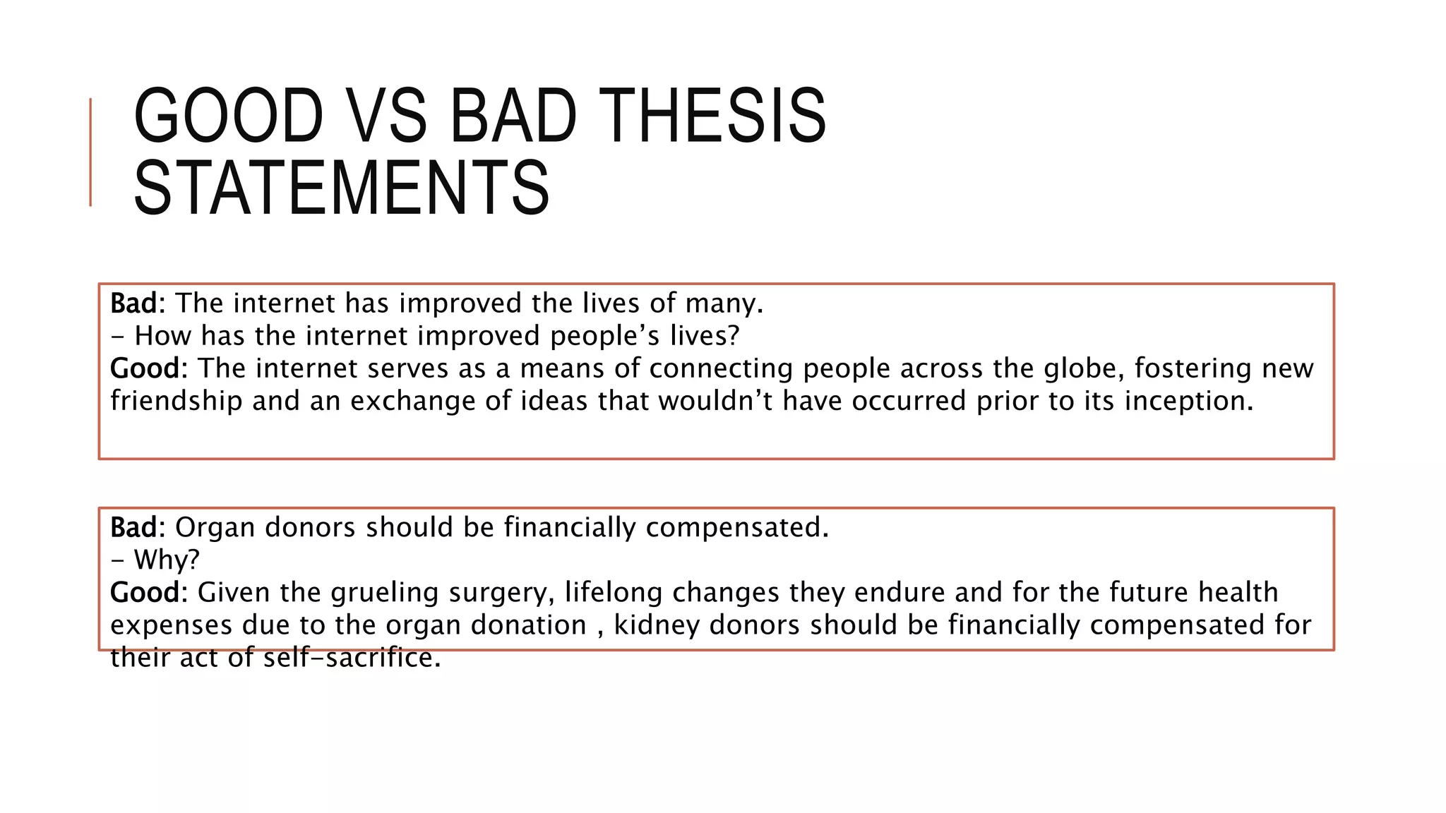 GOOD VS BAD THESIS
STATEMENTS
Bad: Organ donors should be financially compensated.
- Why?
Good: Given the grueling surgery, lifelong changes they endure and for the future health
expenses due to the organ donation , kidney donors should be financially compensated for
their act of self-sacrifice.
Bad: The internet has improved the lives of many.
- How has the internet improved people’s lives?
Good: The internet serves as a means of connecting people across the globe, fostering new
friendship and an exchange of ideas that wouldn’t have occurred prior to its inception.
 