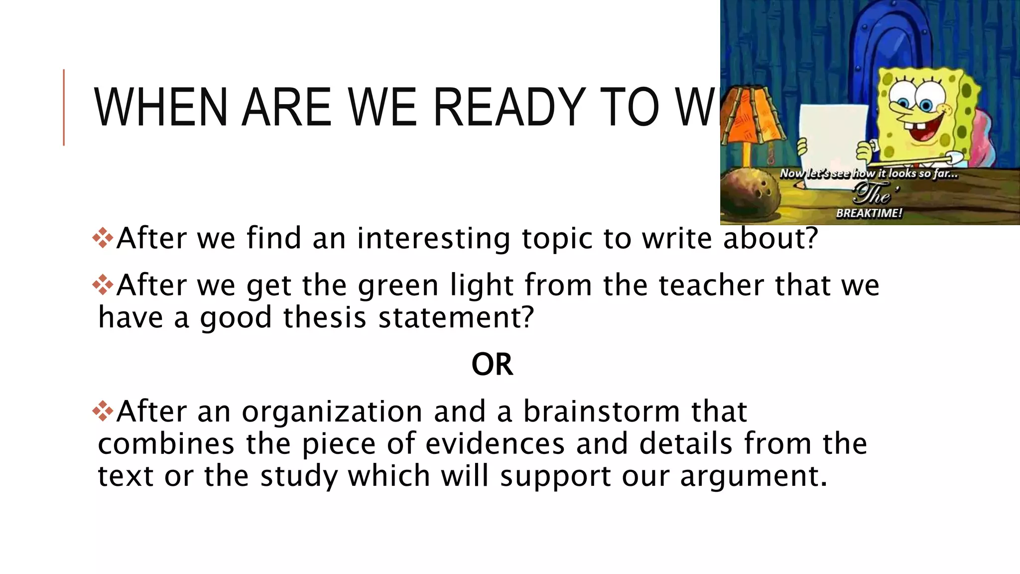 WHEN ARE WE READY TO WRITE?
After we find an interesting topic to write about?
After we get the green light from the teacher that we
have a good thesis statement?
OR
After an organization and a brainstorm that
combines the piece of evidences and details from the
text or the study which will support our argument.
 
