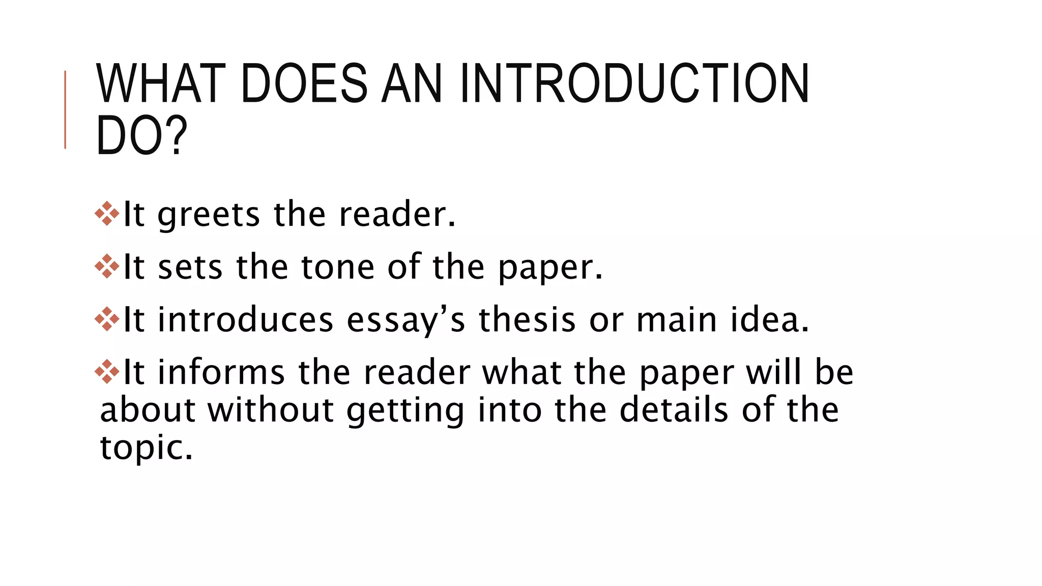 WHAT DOES AN INTRODUCTION
DO?
It greets the reader.
It sets the tone of the paper.
It introduces essay’s thesis or main idea.
It informs the reader what the paper will be
about without getting into the details of the
topic.
 