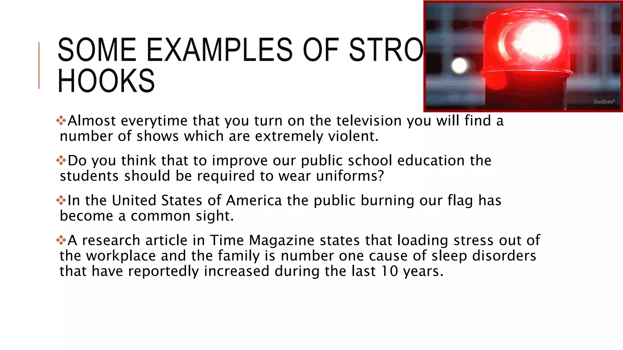 SOME EXAMPLES OF STRONG
HOOKS
Almost everytime that you turn on the television you will find a
number of shows which are extremely violent.
Do you think that to improve our public school education the
students should be required to wear uniforms?
In the United States of America the public burning our flag has
become a common sight.
A research article in Time Magazine states that loading stress out of
the workplace and the family is number one cause of sleep disorders
that have reportedly increased during the last 10 years.
 