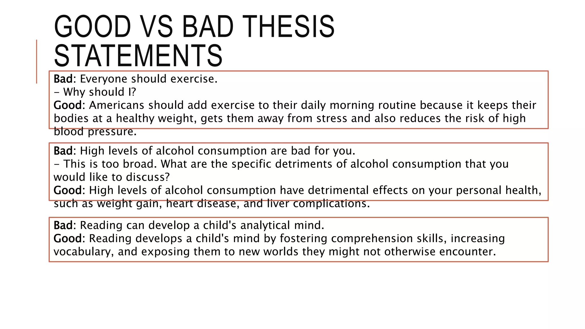 GOOD VS BAD THESIS
STATEMENTS
Bad: Everyone should exercise.
- Why should I?
Good: Americans should add exercise to their daily morning routine because it keeps their
bodies at a healthy weight, gets them away from stress and also reduces the risk of high
blood pressure.
Bad: High levels of alcohol consumption are bad for you.
- This is too broad. What are the specific detriments of alcohol consumption that you
would like to discuss?
Good: High levels of alcohol consumption have detrimental effects on your personal health,
such as weight gain, heart disease, and liver complications.
Bad: Reading can develop a child's analytical mind.
Good: Reading develops a child's mind by fostering comprehension skills, increasing
vocabulary, and exposing them to new worlds they might not otherwise encounter.
 