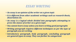 ESSAY WRITING
• An essay is an opinion of the writer on a given topic
• It is different from other academic writings such as research thesis,
dissertation etc.
• An essay is a logical whole divided into paragraphs attempting to
prove the stance of writer on a given topic
• You cannot learn essay unless you learn writing good paragraphs
• Writing paragraph requires different techniques as per the type of
paragraph you are writing
• Introductory paragraph, body paragraph, concluding paragraph
are general types in essay. They can further be categorized.
 