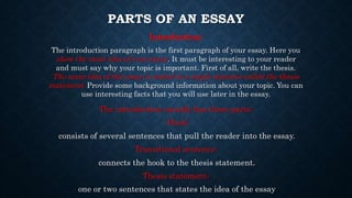 PARTS OF AN ESSAY
Introduction:
The introduction paragraph is the first paragraph of your essay. Here you
show the main idea of your essay. It must be interesting to your reader
and must say why your topic is important. First of all, write the thesis.
The main idea of the essay is stated in a single sentence called the thesis
statement. Provide some background information about your topic. You can
use interesting facts that you will use later in the essay.
The introduction usually has three parts:
Hook:
consists of several sentences that pull the reader into the essay.
Transitional sentence:
connects the hook to the thesis statement.
Thesis statement:
one or two sentences that states the idea of the essay
 